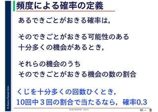 2018年度春学期　統計学
A.Asano,KansaiUniv.
41 –
頻度による確率の定義
8
あるできごとがおきる確率は，
そのできごとがおきる可能性のある
十分多くの機会があるとき，
それらの機会のうち
そのできごとがおきる機会の数の割合
くじを十分多くの回数ひくとき，
10回中３回の割合で当たるなら，確率0.3
 