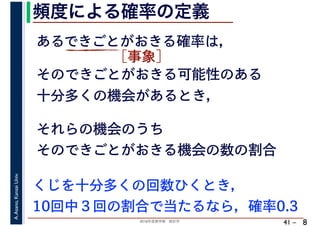 2018年度春学期　統計学
A.Asano,KansaiUniv.
41 –
頻度による確率の定義
8
あるできごとがおきる確率は，
そのできごとがおきる可能性のある
十分多くの機会があるとき，
それらの機会のうち
そのできごとがおきる機会の数の割合
くじを十分多くの回数ひくとき，
10回中３回の割合で当たるなら，確率0.3
［事象］
 