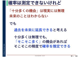 2018年度春学期　統計学
A.Asano,KansaiUniv.
41 –
確率は測定できないけれど
13
でも
過去を未来に延長できると考える
「十分多くの機会」は現実には無理
未来のことはわからない
十分多くは無理でも，
「そこそこ多く」の機会があれば
そこそこの精度で確率を推定できる
 