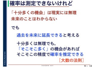 2018年度春学期　統計学
A.Asano,KansaiUniv.
41 –
確率は測定できないけれど
13
でも
過去を未来に延長できると考える
「十分多くの機会」は現実には無理
未来のことはわからない
十分多くは無理でも，
「そこそこ多く」の機会があれば
そこそこの精度で確率を推定できる
［大数の法則］
 