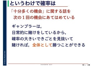 2018年度春学期　統計学
A.Asano,KansaiUniv.
41 –
というわけで確率は
14
ギャンブラーは，
日常的に賭けをしているから，
確率の大きいできごとを見抜いて
賭ければ，全体として勝つことができる
「十分多くの機会」に関する話を
　次の１回の機会にあてはめている
 