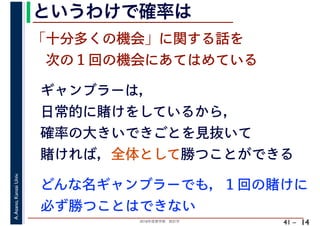 2018年度春学期　統計学
A.Asano,KansaiUniv.
41 –
というわけで確率は
14
ギャンブラーは，
日常的に賭けをしているから，
確率の大きいできごとを見抜いて
賭ければ，全体として勝つことができる
「十分多くの機会」に関する話を
　次の１回の機会にあてはめている
どんな名ギャンブラーでも，１回の賭けに
必ず勝つことはできない
 