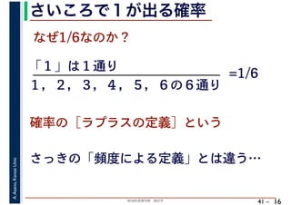 2018年度春学期　統計学
A.Asano,KansaiUniv.
41 –
さいころで１が出る確率
16
なぜ1/6なのか？
「１」は１通り
確率の［ラプラスの定義］という
１，２，３，４，５，６の６通り
=1/6
さっきの「頻度による定義」とは違う…
 