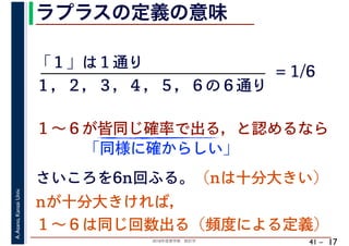 2018年度春学期　統計学
A.Asano,KansaiUniv.
41 –
ラプラスの定義の意味
17
「１」は１通り
１～６が皆同じ確率で出る，と認めるなら
１，２，３，４，５，６の６通り
= 1/6
さいころを6n回ふる。（nは十分大きい）
「同様に確からしい」
nが十分大きければ，
１～６は同じ回数出る（頻度による定義）
 