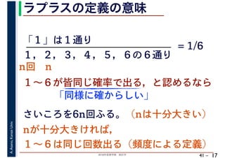 2018年度春学期　統計学
A.Asano,KansaiUniv.
41 –
ラプラスの定義の意味
17
「１」は１通り
１～６が皆同じ確率で出る，と認めるなら
１，２，３，４，５，６の６通り
= 1/6
さいころを6n回ふる。（nは十分大きい）
「同様に確からしい」
nが十分大きければ，
１～６は同じ回数出る（頻度による定義）
n回 n
 
