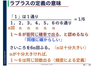 2018年度春学期　統計学
A.Asano,KansaiUniv.
41 –
ラプラスの定義の意味
17
「１」は１通り
１～６が皆同じ確率で出る，と認めるなら
１，２，３，４，５，６の６通り
= 1/6
さいころを6n回ふる。（nは十分大きい）
「同様に確からしい」
nが十分大きければ，
１～６は同じ回数出る（頻度による定義）
n回 n n n n n
 