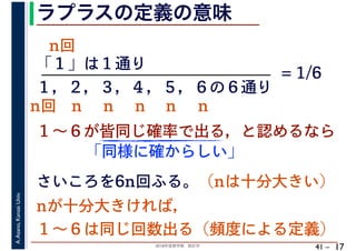 2018年度春学期　統計学
A.Asano,KansaiUniv.
41 –
ラプラスの定義の意味
17
「１」は１通り
１～６が皆同じ確率で出る，と認めるなら
１，２，３，４，５，６の６通り
= 1/6
さいころを6n回ふる。（nは十分大きい）
「同様に確からしい」
nが十分大きければ，
１～６は同じ回数出る（頻度による定義）
n回 n n n n n
n回
 