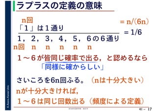 2018年度春学期　統計学
A.Asano,KansaiUniv.
41 –
ラプラスの定義の意味
17
「１」は１通り
１～６が皆同じ確率で出る，と認めるなら
１，２，３，４，５，６の６通り
= 1/6
さいころを6n回ふる。（nは十分大きい）
「同様に確からしい」
nが十分大きければ，
１～６は同じ回数出る（頻度による定義）
n回 n n n n n
n回 = n/(6n)
 