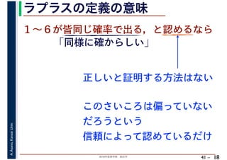 2018年度春学期　統計学
A.Asano,KansaiUniv.
41 –
ラプラスの定義の意味
18
１～６が皆同じ確率で出る，と認めるなら
正しいと証明する方法はない
「同様に確からしい」
このさいころは偏っていない
だろうという
信頼によって認めているだけ
 