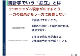 2018年度春学期　統計学
A.Asano,KansaiUniv.
41 –
統計学でいう「独立」とは
20
2つのランダム現象がおきるとき，
一方の結果がもう一方に影響しない
2度続けてひくとき，
http://epshop.net/epkyoto/7.1/15001/
1度めで出た玉を戻さなければ，
独立でない
1度めで当たりが出ると，
2度めは当たりが減っている
（回転抽選器の写真）
 