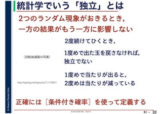 2018年度春学期　統計学
A.Asano,KansaiUniv.
41 –
統計学でいう「独立」とは
20
2つのランダム現象がおきるとき，
一方の結果がもう一方に影響しない
2度続けてひくとき，
http://epshop.net/epkyoto/7.1/15001/
1度めで出た玉を戻さなければ，
独立でない
1度めで当たりが出ると，
2度めは当たりが減っている
正確には［条件付き確率］を使って定義する
（回転抽選器の写真）
 