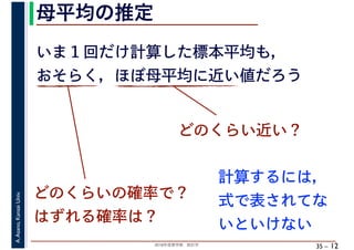 2018年度春学期　統計学
A.Asano,KansaiUniv.
35 –
母平均の推定
12
いま１回だけ計算した標本平均も，
おそらく，ほぼ母平均に近い値だろう
どのくらい近い？
どのくらいの確率で？
はずれる確率は？
計算するには，
式で表されてな
いといけない
 