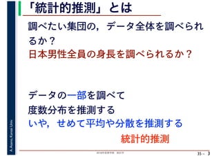 2018年度春学期　統計学
A.Asano,KansaiUniv.
35 –
「統計的推測」とは
3
日本男性全員の身長を調べられるか？
データの一部を調べて
度数分布を推測する
いや，せめて平均や分散を推測する
調べたい集団の，データ全体を調べられ
るか？
統計的推測
 