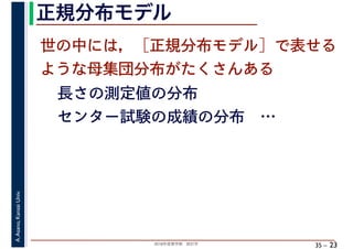 2018年度春学期　統計学
A.Asano,KansaiUniv.
35 –
正規分布モデル
23
世の中には，［正規分布モデル］で表せる
ような母集団分布がたくさんある
長さの測定値の分布
センター試験の成績の分布　…
 