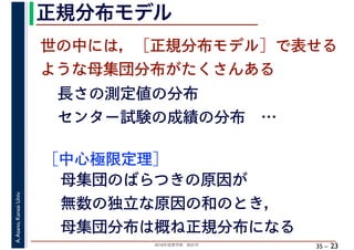 2018年度春学期　統計学
A.Asano,KansaiUniv.
35 –
正規分布モデル
23
世の中には，［正規分布モデル］で表せる
ような母集団分布がたくさんある
長さの測定値の分布
センター試験の成績の分布　…
［中心極限定理］
母集団のばらつきの原因が
無数の独立な原因の和のとき，
母集団分布は概ね正規分布になる
 