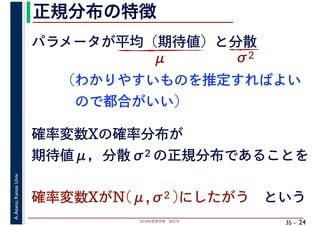 2018年度春学期　統計学
A.Asano,KansaiUniv.
35 –
正規分布の特徴
24
パラメータが平均（期待値）と分散
μ σ2
確率変数Xの確率分布が
期待値μ，分散σ2 の正規分布であることを
確率変数XがN(μ,σ2 )にしたがう　という
（わかりやすいものを推定すればよい
　ので都合がいい）
 