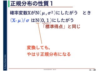 2018年度春学期　統計学
A.Asano,KansaiUniv.
35 –
正規分布の性質１
28
確率変数XがN(μ,σ2 )にしたがう　とき
(X-μ)/σ はN(0, 1 )にしたがう
「標準得点」と同じ
変換しても，
やはり正規分布になる
 