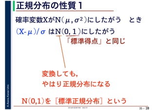 2018年度春学期　統計学
A.Asano,KansaiUniv.
35 –
正規分布の性質１
28
確率変数XがN(μ,σ2 )にしたがう　とき
(X-μ)/σ はN(0, 1 )にしたがう
「標準得点」と同じ
変換しても，
やはり正規分布になる
N(0,1)を［標準正規分布］という
 
