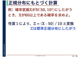 2018年度春学期　統計学
A.Asano,KansaiUniv.
35 –
正規分布にもとづく計算
32
例）確率変数XがN(50, 102)にしたがう
とき，Xが60以上である確率を求めよ。
性質１により，Z = (X - 50) / 10 と変換
Zは標準正規分布にしたがう
 