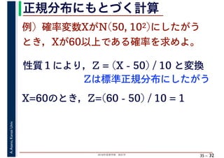 2018年度春学期　統計学
A.Asano,KansaiUniv.
35 –
正規分布にもとづく計算
32
例）確率変数XがN(50, 102)にしたがう
とき，Xが60以上である確率を求めよ。
性質１により，Z = (X - 50) / 10 と変換
X=60のとき，Z=(60 - 50) / 10 = 1
Zは標準正規分布にしたがう
 