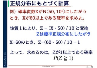 2018年度春学期　統計学
A.Asano,KansaiUniv.
35 –
正規分布にもとづく計算
32
例）確率変数XがN(50, 102)にしたがう
とき，Xが60以上である確率を求めよ。
性質１により，Z = (X - 50) / 10 と変換
X=60のとき，Z=(60 - 50) / 10 = 1
よって，求めるのは，Zが1以上である確率
P(Z 1)
Zは標準正規分布にしたがう
 