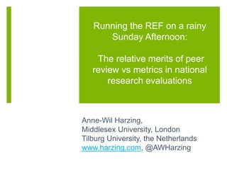 Running the REF on a rainy
Sunday Afternoon:
The relative merits of peer
review vs metrics in national
research evaluations
Anne-Wil Harzing,
Middlesex University, London
Tilburg University, the Netherlands
www.harzing.com, @AWHarzing
 