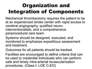 Organization and
Integration of Components
Mechanical thrombectomy requires the patient to be
at an experienced stroke center with rapid access to
cerebral angiography, qualified neuro-
interventionalists, and a comprehensive
periprocedural care team.
Systems should be designed, executed, and
monitored to emphasize expeditious assessment
and treatment.
Outcomes for all patients should be tracked.
Facilities are encouraged to define criteria that can
be used to credential individuals who can perform
safe and timely intra-arterial revascularization
procedures. (Class I; LOE C-EO)
 