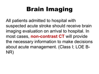 Brain Imaging
All patients admitted to hospital with
suspected acute stroke should receive brain
imaging evaluation on arrival to hospital. In
most cases, non-contrast CT will provide
the necessary information to make decisions
about acute management. (Class I; LOE B-
NR)
 