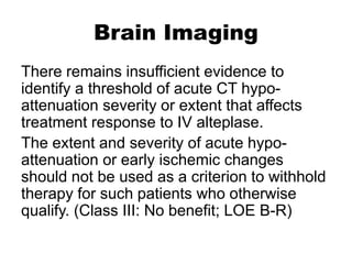 Brain Imaging
There remains insufficient evidence to
identify a threshold of acute CT hypo-
attenuation severity or extent that affects
treatment response to IV alteplase.
The extent and severity of acute hypo-
attenuation or early ischemic changes
should not be used as a criterion to withhold
therapy for such patients who otherwise
qualify. (Class III: No benefit; LOE B-R)
 