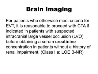 Brain Imaging
For patients who otherwise meet criteria for
EVT, it is reasonable to proceed with CTA if
indicated in patients with suspected
intracranial large vessel occlusion (LVO)
before obtaining a serum creatinine
concentration in patients without a history of
renal impairment. (Class IIa; LOE B-NR)
 