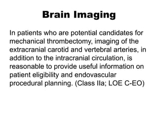 Brain Imaging
In patients who are potential candidates for
mechanical thrombectomy, imaging of the
extracranial carotid and vertebral arteries, in
addition to the intracranial circulation, is
reasonable to provide useful information on
patient eligibility and endovascular
procedural planning. (Class IIa; LOE C-EO)
 