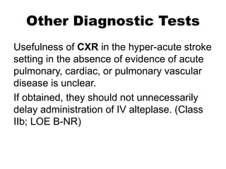 Other Diagnostic Tests
Usefulness of CXR in the hyper-acute stroke
setting in the absence of evidence of acute
pulmonary, cardiac, or pulmonary vascular
disease is unclear.
If obtained, they should not unnecessarily
delay administration of IV alteplase. (Class
IIb; LOE B-NR)
 