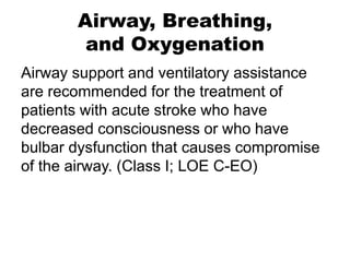 Airway, Breathing,
and Oxygenation
Airway support and ventilatory assistance
are recommended for the treatment of
patients with acute stroke who have
decreased consciousness or who have
bulbar dysfunction that causes compromise
of the airway. (Class I; LOE C-EO)
 