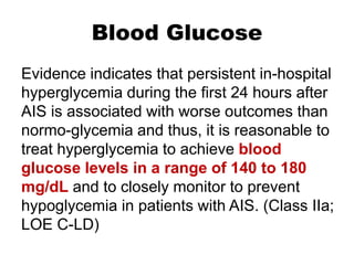 Blood Glucose
Evidence indicates that persistent in-hospital
hyperglycemia during the first 24 hours after
AIS is associated with worse outcomes than
normo-glycemia and thus, it is reasonable to
treat hyperglycemia to achieve blood
glucose levels in a range of 140 to 180
mg/dL and to closely monitor to prevent
hypoglycemia in patients with AIS. (Class IIa;
LOE C-LD)
 