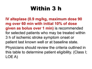 Within 3 h
IV alteplase (0.9 mg/kg, maximum dose 90
mg over 60 min with initial 10% of dose
given as bolus over 1 min) is recommended
for selected patients who may be treated within
3 h of ischemic stroke symptom onset or
patient last known well or at baseline state.
Physicians should review the criteria outlined in
this table to determine patient eligibility. (Class I;
LOE A)
 