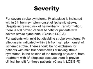 Severity
For severe stroke symptoms, IV alteplase is indicated
within 3 h from symptom onset of ischemic stroke.
Despite increased risk of hemorrhagic transformation,
there is still proven clinical benefit for patients with
severe stroke symptoms. (Class I; LOE A)
For patients with mild but disabling stroke symptoms, IV
alteplase is indicated within 3 h from symptom onset of
ischemic stroke. There should be no exclusion for
patients with mild but nonetheless disabling stroke
symptoms, in the opinion of the treating physician, from
treatment with IV alteplase because there is proven
clinical benefit for those patients. (Class I; LOE B-R)
 