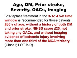 Age, DM, Prior stroke,
Severity, OACs, Imaging
IV alteplase treatment in the 3- to 4.5-h time
window is recommended for those patients
≤80 y of age, without a history of both DM
and prior stroke, NIHSS score ≤25, not
taking any OACs, and without imaging
evidence of ischemic injury involving
more than one third of the MCA territory.
(Class I; LOE B-R)
 