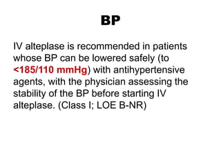 BP
IV alteplase is recommended in patients
whose BP can be lowered safely (to
<185/110 mmHg) with antihypertensive
agents, with the physician assessing the
stability of the BP before starting IV
alteplase. (Class I; LOE B-NR)
 