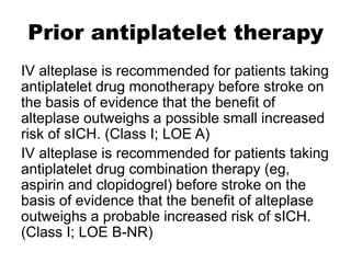 Prior antiplatelet therapy
IV alteplase is recommended for patients taking
antiplatelet drug monotherapy before stroke on
the basis of evidence that the benefit of
alteplase outweighs a possible small increased
risk of sICH. (Class I; LOE A)
IV alteplase is recommended for patients taking
antiplatelet drug combination therapy (eg,
aspirin and clopidogrel) before stroke on the
basis of evidence that the benefit of alteplase
outweighs a probable increased risk of sICH.
(Class I; LOE B-NR)
 