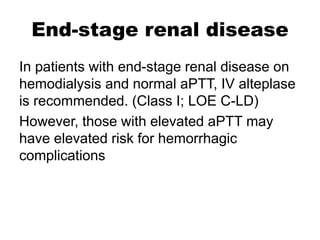End-stage renal disease
In patients with end-stage renal disease on
hemodialysis and normal aPTT, IV alteplase
is recommended. (Class I; LOE C-LD)
However, those with elevated aPTT may
have elevated risk for hemorrhagic
complications
 