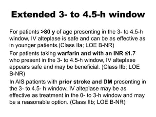 Extended 3- to 4.5-h window
For patients >80 y of age presenting in the 3- to 4.5-h
window, IV alteplase is safe and can be as effective as
in younger patients.(Class IIa; LOE B-NR)
For patients taking warfarin and with an INR ≤1.7
who present in the 3- to 4.5-h window, IV alteplase
appears safe and may be beneficial. (Class IIb; LOE
B-NR)
In AIS patients with prior stroke and DM presenting in
the 3- to 4.5- h window, IV alteplase may be as
effective as treatment in the 0- to 3-h window and may
be a reasonable option. (Class IIb; LOE B-NR)
 
