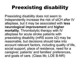 Preexisting disability
Preexisting disability does not seem to
independently increase the risk of sICH after IV
alteplase, but it may be associated with less
neurological improvement and higher
mortality. Thrombolytic therapy with IV
alteplase for acute stroke patients with
preexisting disability (mRS score ≥2) may be
reasonable, but decisions should take into
account relevant factors, including quality of life,
social support, place of residence, need for a
caregiver, patients’ and families’ preferences,
and goals of care. (Class IIb; LOE B-NR)
 