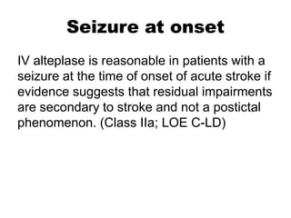Seizure at onset
IV alteplase is reasonable in patients with a
seizure at the time of onset of acute stroke if
evidence suggests that residual impairments
are secondary to stroke and not a postictal
phenomenon. (Class IIa; LOE C-LD)
 