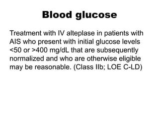 Blood glucose
Treatment with IV alteplase in patients with
AIS who present with initial glucose levels
<50 or >400 mg/dL that are subsequently
normalized and who are otherwise eligible
may be reasonable. (Class IIb; LOE C-LD)
 