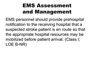 EMS Assessment
and Management
EMS personnel should provide prehospital
notification to the receiving hospital that a
suspected stroke patient is en route so that
the appropriate hospital resources may be
mobilized before patient arrival. (Class I;
LOE B-NR)
 
