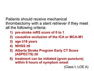 Patients should receive mechanical
thrombectomy with a stent retriever if they meet
all the following criteria:
1) pre-stroke mRS score of 0 to 1
2) causative occlusion of the ICA or MCA-M1
3) age ≥18 years
4) NIHSS ≥6
5) Alberta Stroke Program Early CT Score
(ASPECTS) ≥6
6) treatment can be initiated (groin puncture)
within 6 hours of symptom onset
(Class I; LOE A)
 
