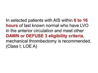 In selected patients with AIS within 6 to 16
hours of last known normal who have LVO
in the anterior circulation and meet other
DAWN or DEFUSE 3 eligibility criteria,
mechanical thrombectomy is recommended.
(Class I; LOE A)
 