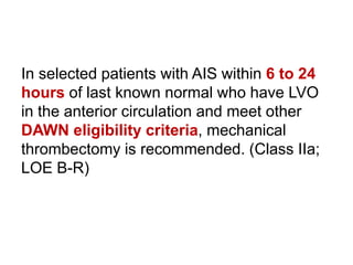 In selected patients with AIS within 6 to 24
hours of last known normal who have LVO
in the anterior circulation and meet other
DAWN eligibility criteria, mechanical
thrombectomy is recommended. (Class IIa;
LOE B-R)
 