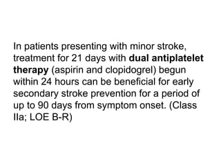 In patients presenting with minor stroke,
treatment for 21 days with dual antiplatelet
therapy (aspirin and clopidogrel) begun
within 24 hours can be beneficial for early
secondary stroke prevention for a period of
up to 90 days from symptom onset. (Class
IIa; LOE B-R)
 