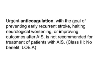 Urgent anticoagulation, with the goal of
preventing early recurrent stroke, halting
neurological worsening, or improving
outcomes after AIS, is not recommended for
treatment of patients with AIS. (Class III: No
benefit; LOE A)
 